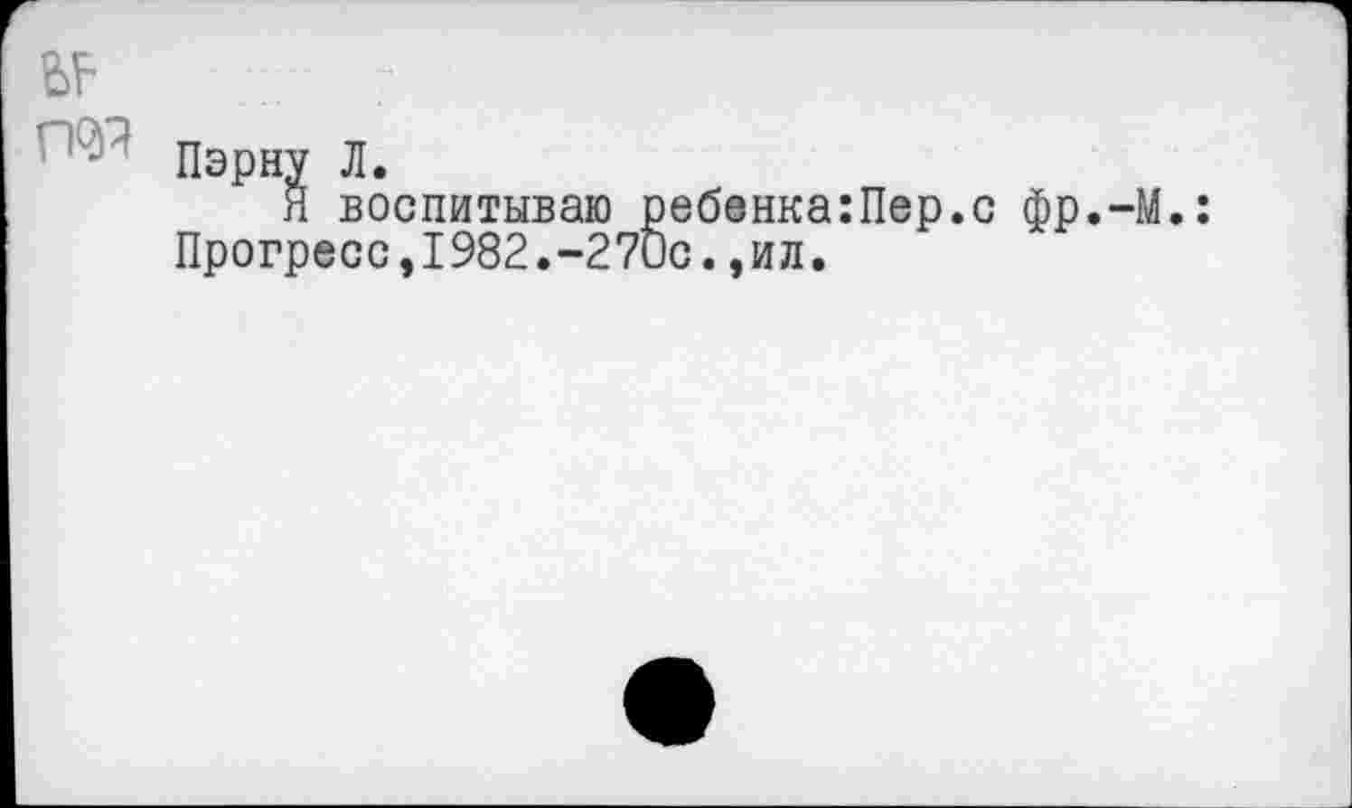 ﻿№
гад
Пэрну Л.
Я воспитываю реб8нка:Пер.с фр.-М.: Прогресс,1982.-27ис.,ил.